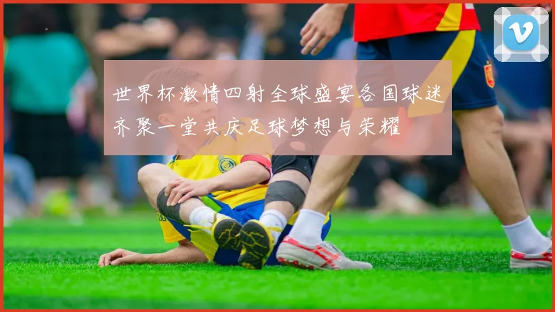 世界杯激情四射全球盛宴各国球迷齐聚一堂共庆足球梦想与荣耀