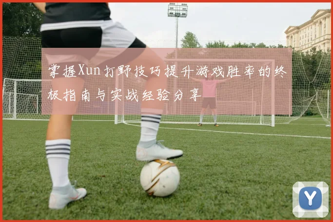 掌握Xun打野技巧提升游戏胜率的终极指南与实战经验分享