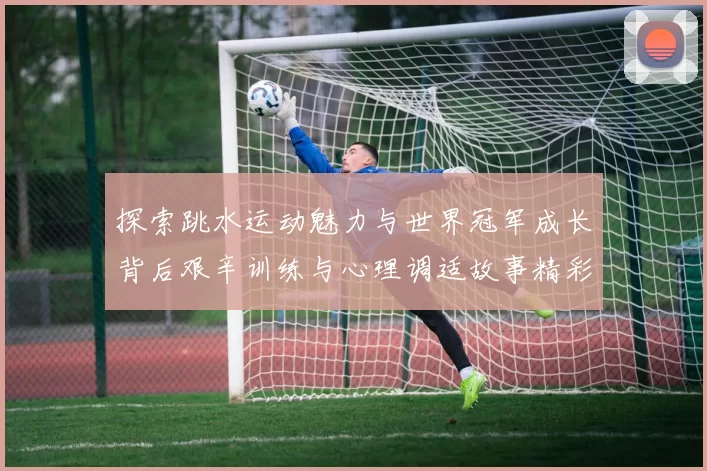 探索跳水运动魅力与世界冠军成长背后艰辛训练与心理调适故事精彩