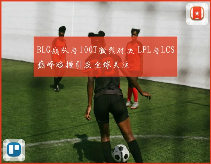 BLG战队与100T激烈对决 LPL与LCS巅峰碰撞引发全球关注