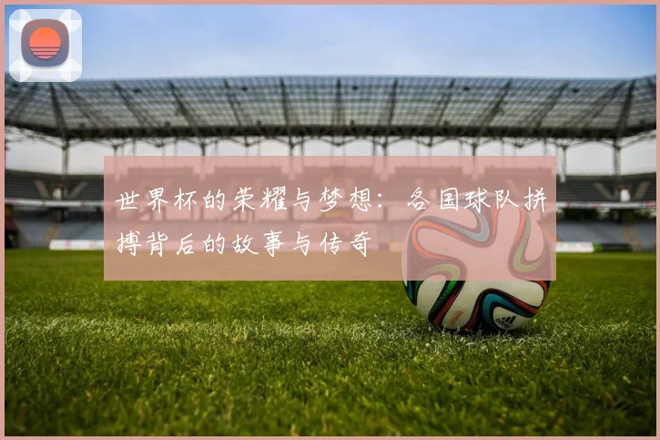 世界杯的荣耀与梦想：各国球队拼搏背后的故事与传奇