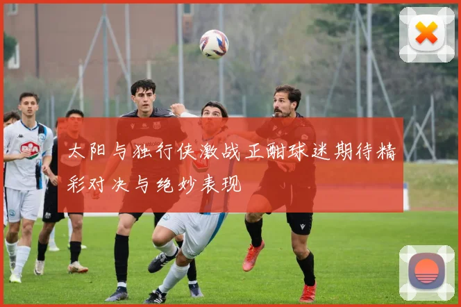 太阳与独行侠激战正酣球迷期待精彩对决与绝妙表现