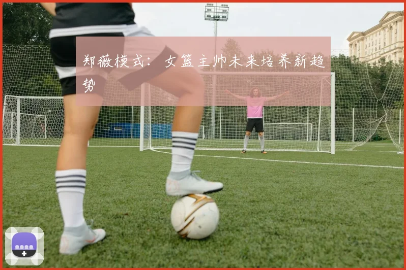 郑薇模式：女篮主帅未来培养新趋势