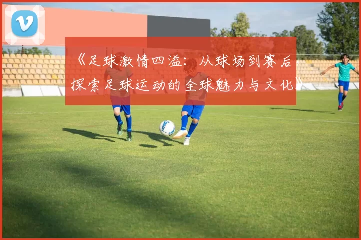 《足球激情四溢：从球场到赛后，探索足球运动的全球魅力与文化》