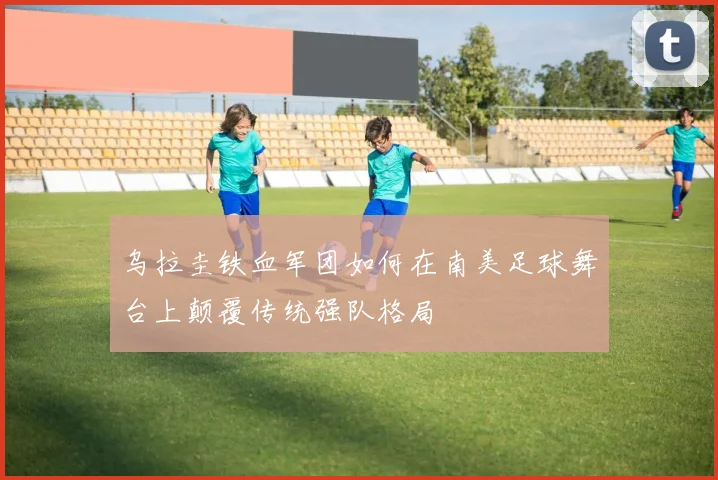 乌拉圭铁血军团如何在南美足球舞台上颠覆传统强队格局