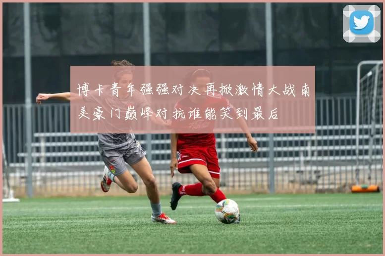 博卡青年强强对决再掀激情大战南美豪门巅峰对抗谁能笑到最后