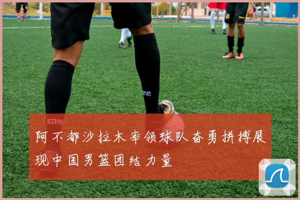 阿不都沙拉木率领球队奋勇拼搏展现中国男篮团结力量