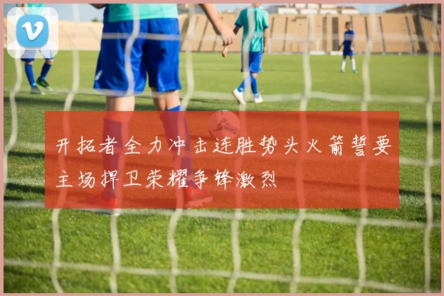 开拓者全力冲击连胜势头火箭誓要主场捍卫荣耀争锋激烈