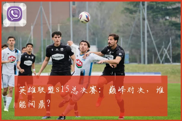 英雄联盟s15总决赛：巅峰对决，谁能问鼎？
