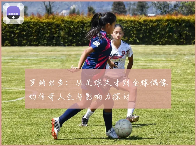 罗纳尔多：从足球天才到全球偶像的传奇人生与影响力探讨